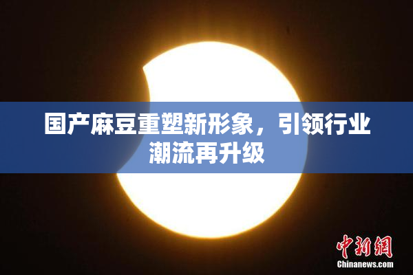 国产麻豆重塑新形象，引领行业潮流再升级