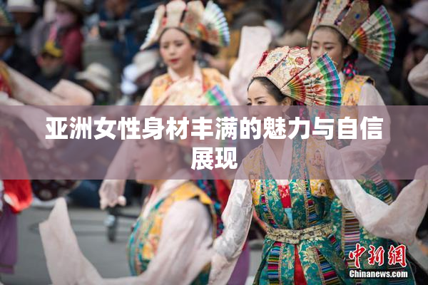 亚洲女性身材丰满的魅力与自信展现