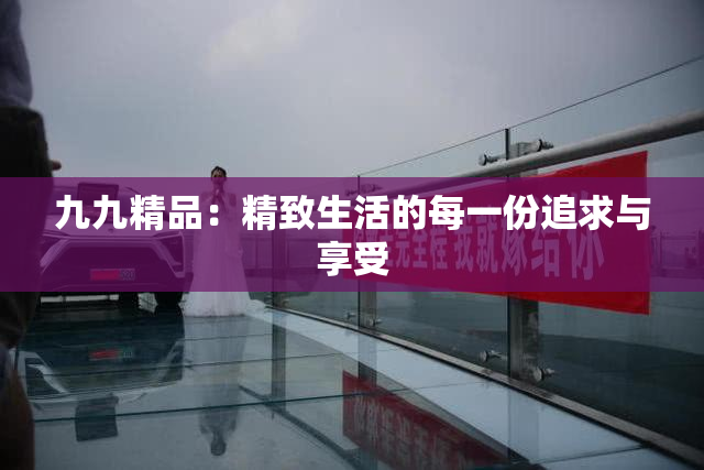 九九精品：精致生活的每一份追求与享受