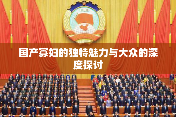 国产寡妇的独特魅力与大众的深度探讨