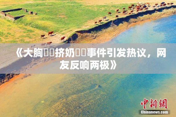 《大胸❌‌挤奶❌‌事件引发热议，网友反响两极》