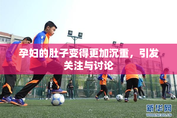 孕妇的肚子变得更加沉重，引发关注与讨论