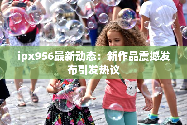 ipx956最新动态：新作品震撼发布引发热议