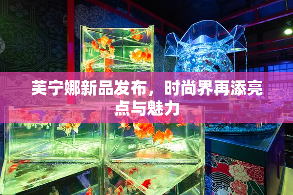 芙宁娜新品发布，时尚界再添亮点与魅力