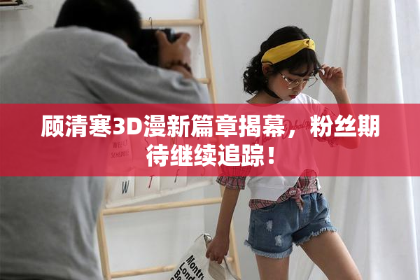 顾清寒3D漫新篇章揭幕，粉丝期待继续追踪！