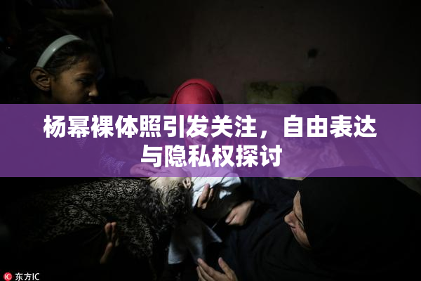 杨幂裸体照引发关注，自由表达与隐私权探讨