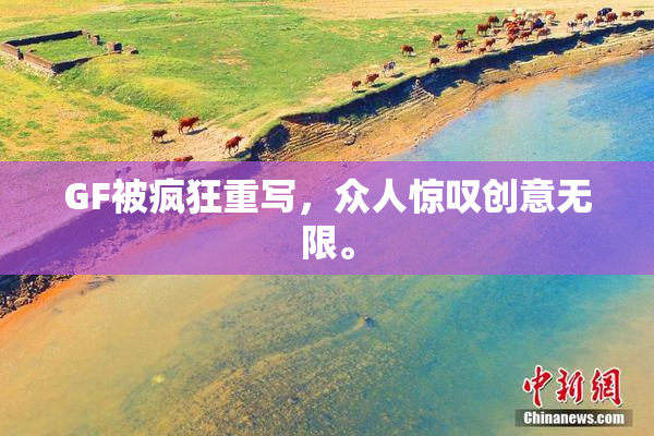 GF被疯狂重写，众人惊叹创意无限。