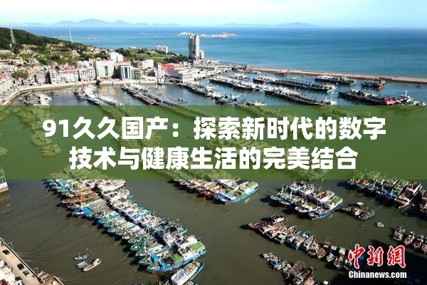 91久久国产：探索新时代的数字技术与健康生活的完美结合