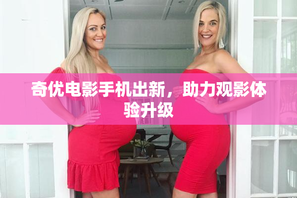 奇优电影手机出新，助力观影体验升级