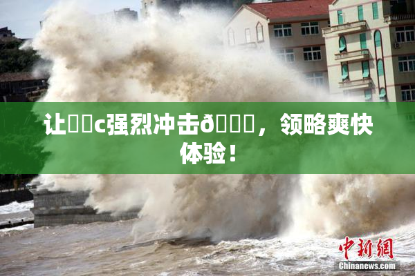 让❌‌c强烈冲击🔞，领略爽快体验！