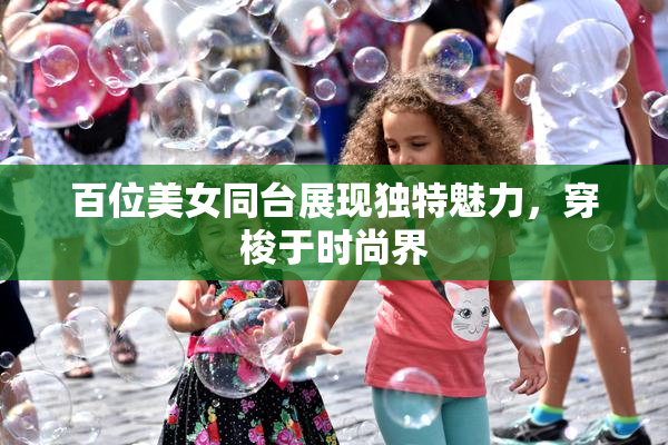 百位美女同台展现独特魅力，穿梭于时尚界