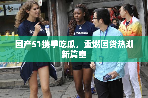 国产51携手吃瓜，重燃国货热潮新篇章
