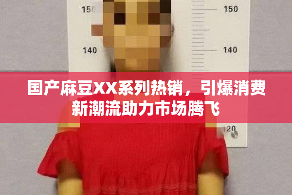 国产麻豆XX系列热销，引爆消费新潮流助力市场腾飞