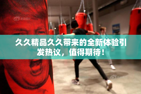 久久精品久久带来的全新体验引发热议，值得期待！
