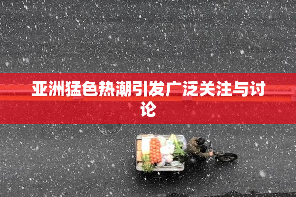 亚洲猛色热潮引发广泛关注与讨论