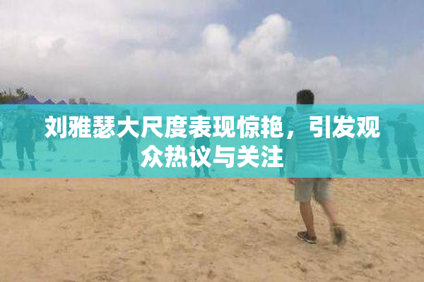 刘雅瑟大尺度表现惊艳，引发观众热议与关注