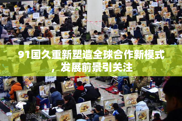 91国久重新塑造全球合作新模式，发展前景引关注