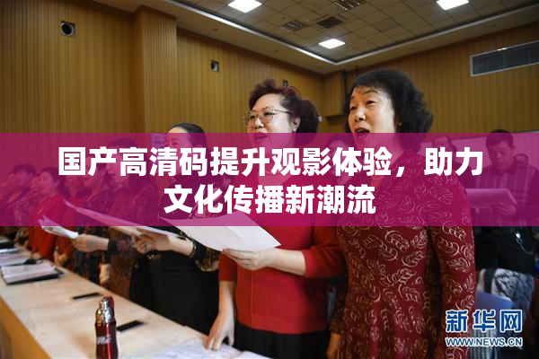 国产高清码提升观影体验，助力文化传播新潮流