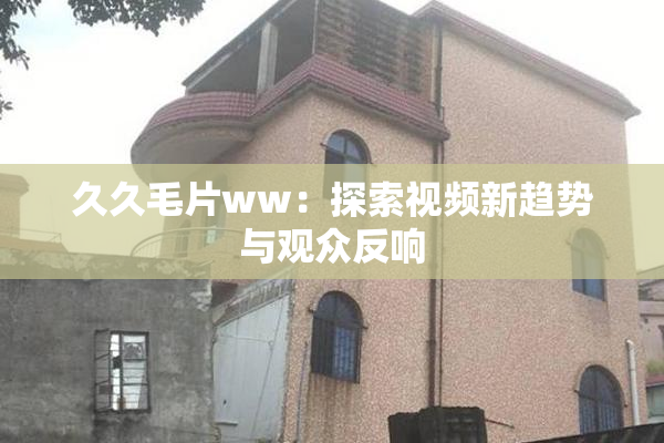 久久毛片ww：探索视频新趋势与观众反响