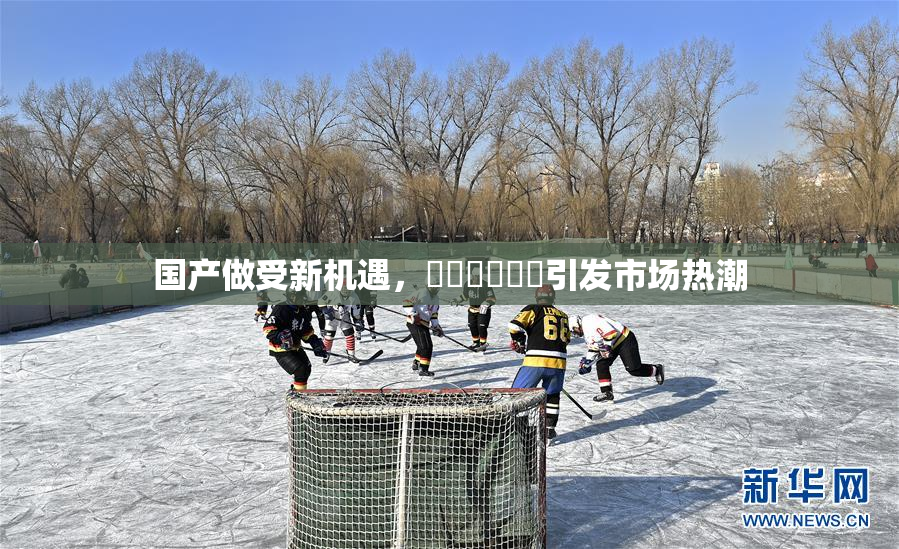 国产做受新机遇，❌‌❌‌❌‌引发市场热潮