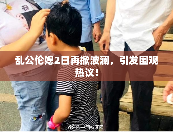 乱公伦媳2日再掀波澜，引发围观热议！