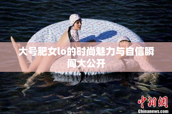 大号肥女lo的时尚魅力与自信瞬间大公开