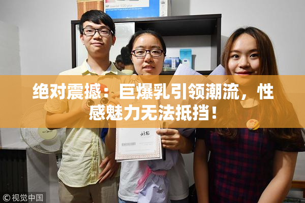 绝对震撼：巨爆乳引领潮流，性感魅力无法抵挡！