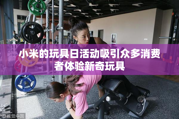 小米的玩具日活动吸引众多消费者体验新奇玩具