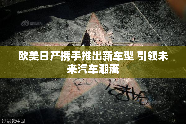 欧美日产携手推出新车型 引领未来汽车潮流