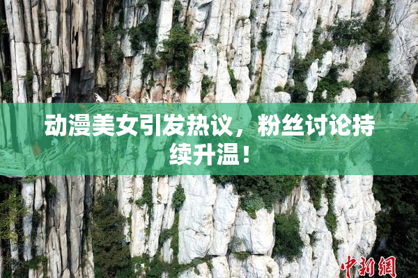 动漫美女引发热议，粉丝讨论持续升温！