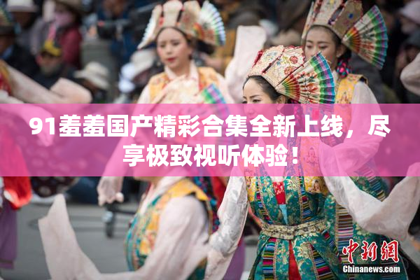91羞羞国产精彩合集全新上线，尽享极致视听体验！