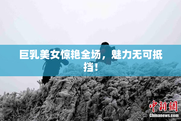 巨乳美女惊艳全场，魅力无可抵挡！