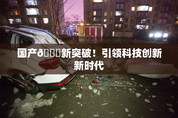 国产🔞新突破！引领科技创新新时代