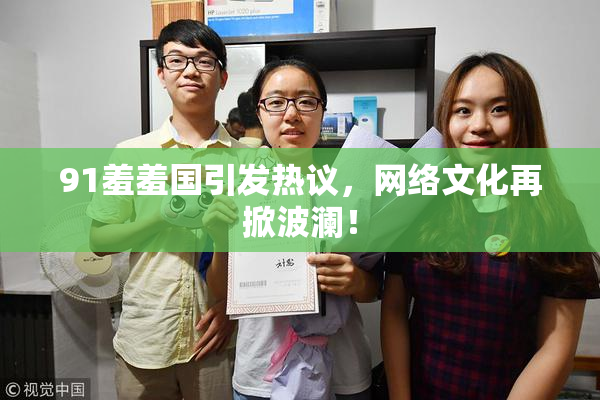 91羞羞国引发热议，网络文化再掀波澜！