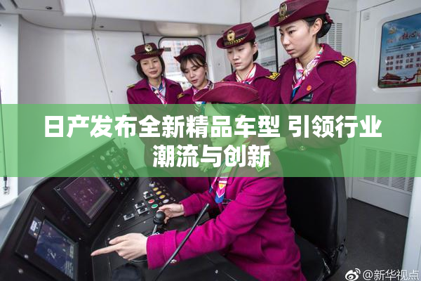 日产发布全新精品车型 引领行业潮流与创新