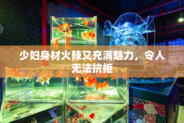 少妇身材火辣又充满魅力，令人无法抗拒