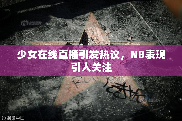 少女在线直播引发热议，NB表现引人关注