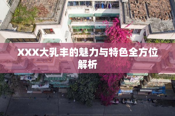 XXX大乳丰的魅力与特色全方位解析