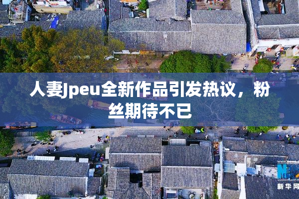 人妻Jpeu全新作品引发热议，粉丝期待不已