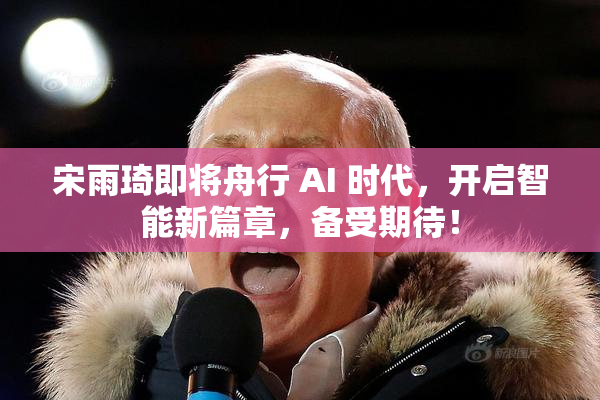 宋雨琦即将舟行 AI 时代，开启智能新篇章，备受期待！