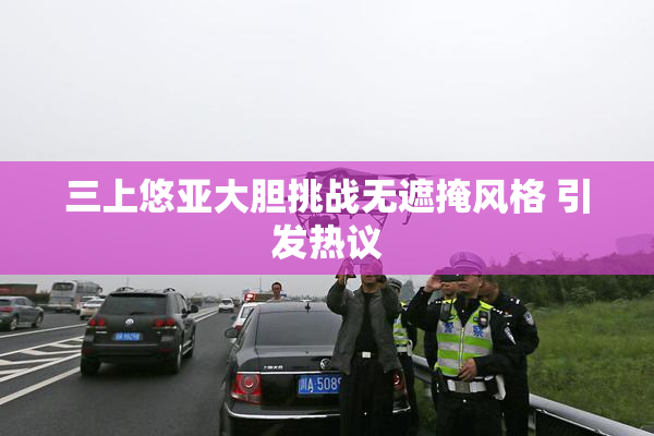 三上悠亚大胆挑战无遮掩风格 引发热议