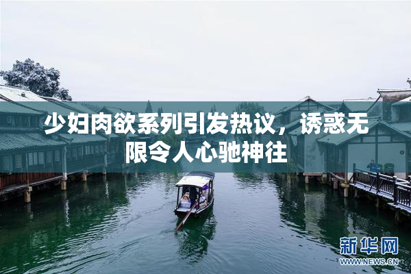 少妇肉欲系列引发热议，诱惑无限令人心驰神往