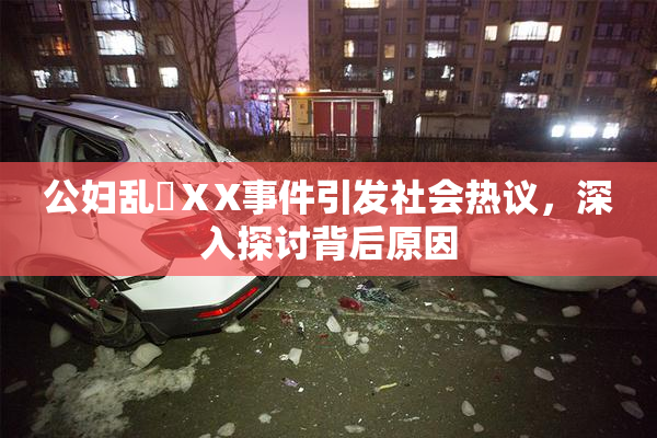 公妇乱婬ⅩX事件引发社会热议，深入探讨背后原因