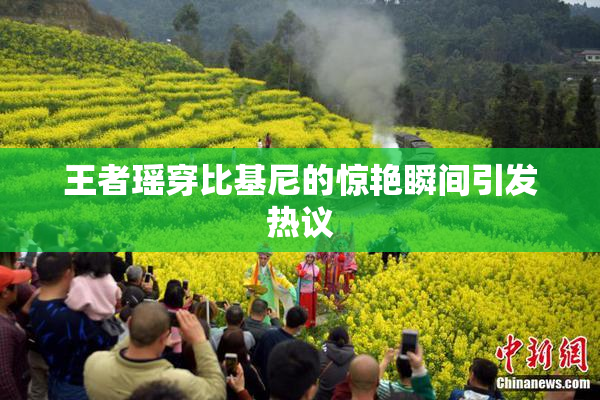王者瑶穿比基尼的惊艳瞬间引发热议
