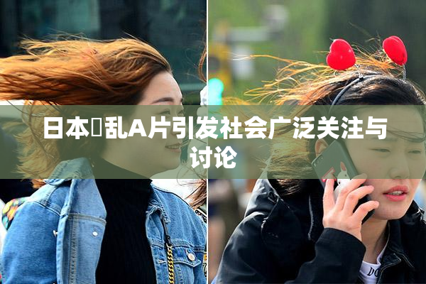 日本婬乱A片引发社会广泛关注与讨论