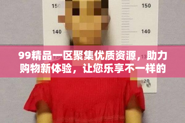 99精品一区聚集优质资源，助力购物新体验，让您乐享不一样的购物乐趣！