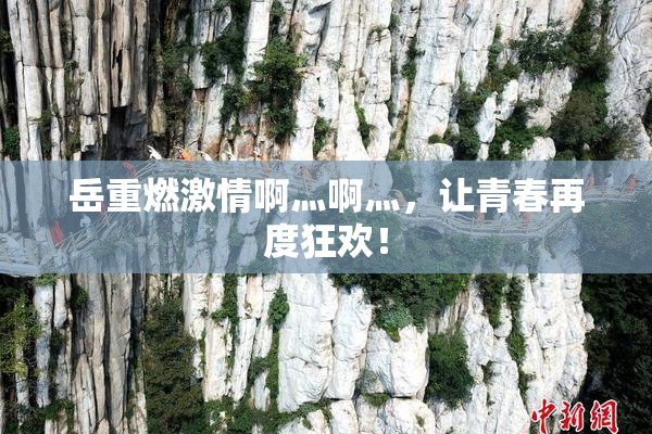 岳重燃激情啊灬啊灬，让青春再度狂欢！