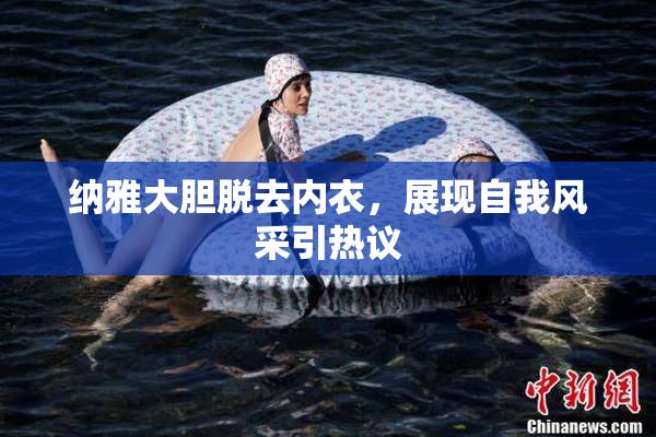 纳雅大胆脱去内衣，展现自我风采引热议