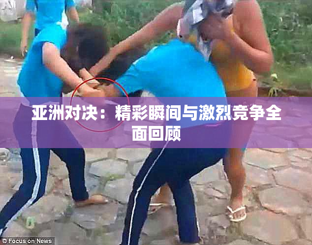 亚洲对决：精彩瞬间与激烈竞争全面回顾