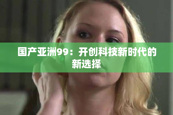 国产亚洲99：开创科技新时代的新选择